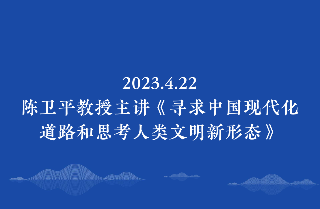 2023.4.22陈卫平教授主讲《寻求中国现代化道路和思考人类文明新形态》